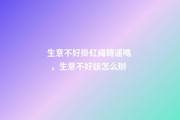 生意不好掛紅繩轉運嗎，生意不好該怎么辦